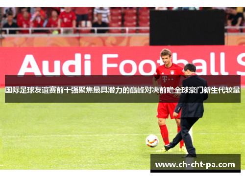 国际足球友谊赛前十强聚焦最具潜力的巅峰对决前瞻全球豪门新生代较量 国际足球友谊赛前十强聚焦最具潜力的巅峰对决前瞻全球豪门新生代较量