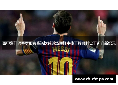 西甲豪门巴塞罗那官宣诺坎普球场顶棚主体工程顺利完工迈向新纪元